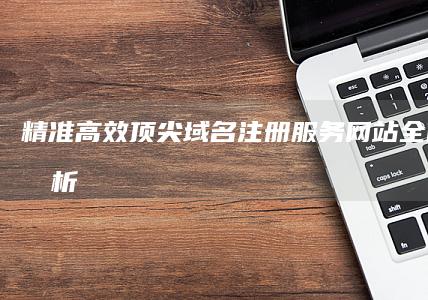 精准高效：顶尖域名注册服务网站全面对比分析